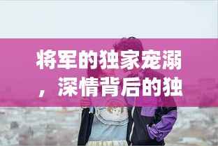 将军的独家宠溺,深情背后的独特宠爱之旅