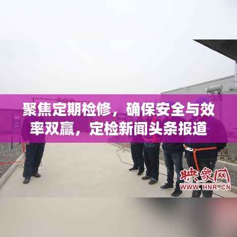 聚焦定期检修，确保安全与效率双赢，定检新闻头条报道