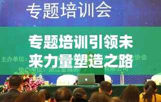 专题培训引领未来力量塑造之路
