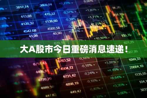 大A股市今日重磅消息速递!