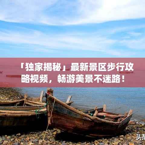 「独家揭秘」最新景区步行攻略视频,畅游美景不迷路!
