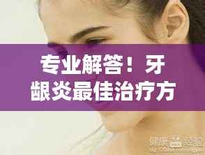 专业解答!牙龈炎最佳治疗方法,轻松解决牙齿疼痛问题!