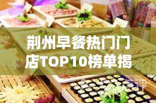 荆州早餐热门门店TOP10榜单揭晓，开启味蕾盛宴新篇章